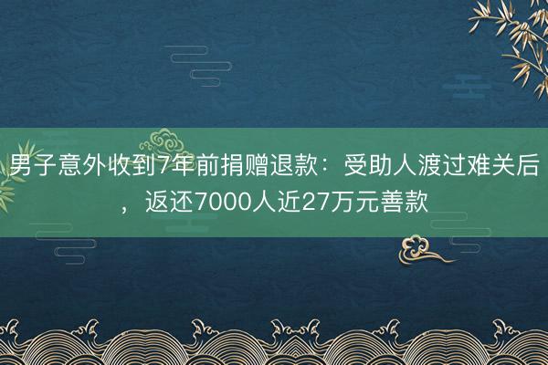男子意外收到7年前捐赠退款：受助人渡过难关后，返还7000人近27万元善款