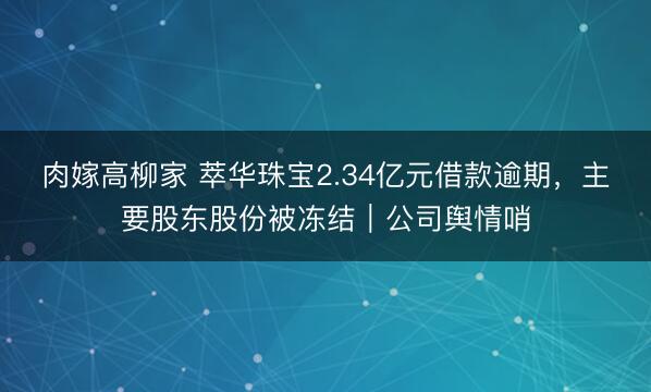 肉嫁高柳家 萃华珠宝2.34亿元借款逾期，主要股东股份被冻结｜公司舆情哨