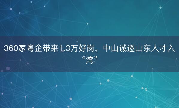 360家粤企带来1.3万好岗，中山诚邀山东人才入“湾”