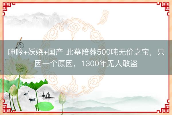 呻吟+妖娆+国产 此墓陪葬500吨无价之宝，只因一个原因，1300年无人敢盗