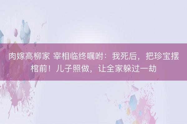 肉嫁高柳家 宰相临终嘱咐：我死后，把珍宝摆棺前！儿子照做，让全家躲过一劫