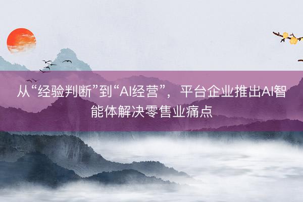 从“经验判断”到“AI经营”，平台企业推出AI智能体解决零售业痛点