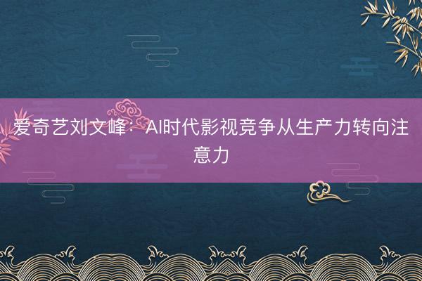 爱奇艺刘文峰：AI时代影视竞争从生产力转向注意力