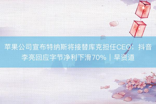 苹果公司宣布特纳斯将接替库克担任CEO；抖音李亮回应字节净利下滑70%｜早资道