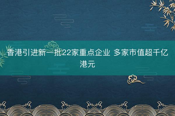 香港引进新一批22家重点企业 多家市值超千亿港元