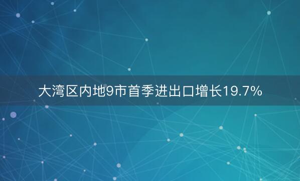 大湾区内地9市首季进出口增长19.7%