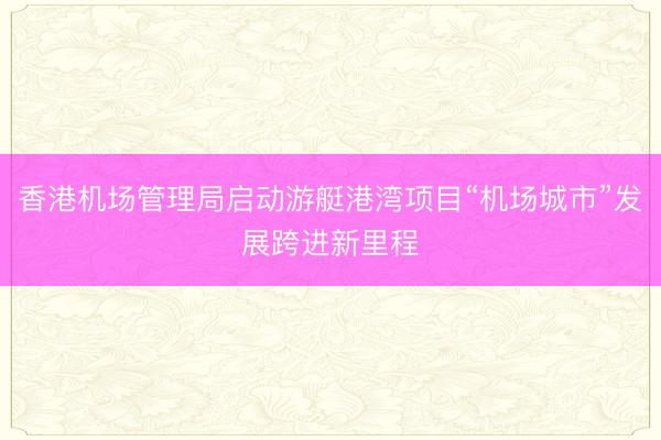 香港机场管理局启动游艇港湾项目“机场城市”发展跨进新里程