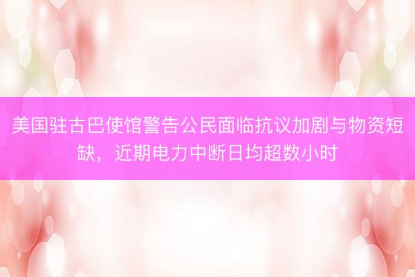 美国驻古巴使馆警告公民面临抗议加剧与物资短缺，近期电力中断日均超数小时