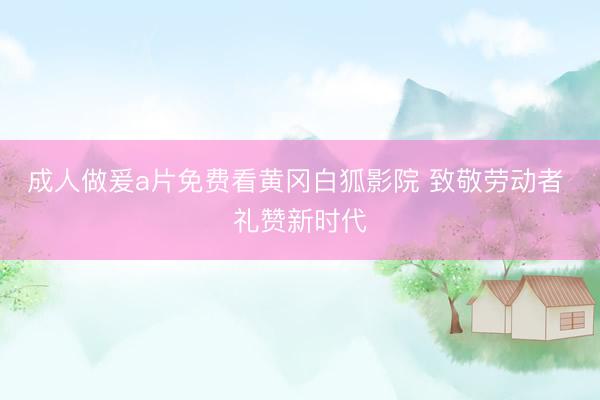 成人做爰a片免费看黄冈白狐影院 致敬劳动者 礼赞新时代