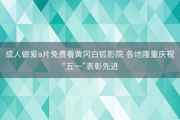 成人做爰a片免费看黄冈白狐影院 各地隆重庆祝“五一”表彰先进