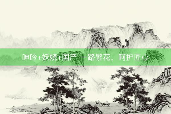 呻吟+妖娆+国产 一路繁花，呵护匠心