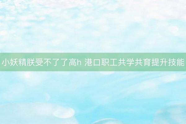小妖精朕受不了了高h 港口职工共学共育提升技能
