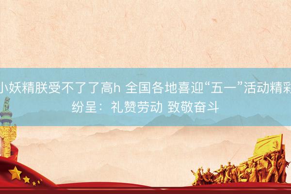 小妖精朕受不了了高h 全国各地喜迎“五一”活动精彩纷呈：礼赞劳动 致敬奋斗