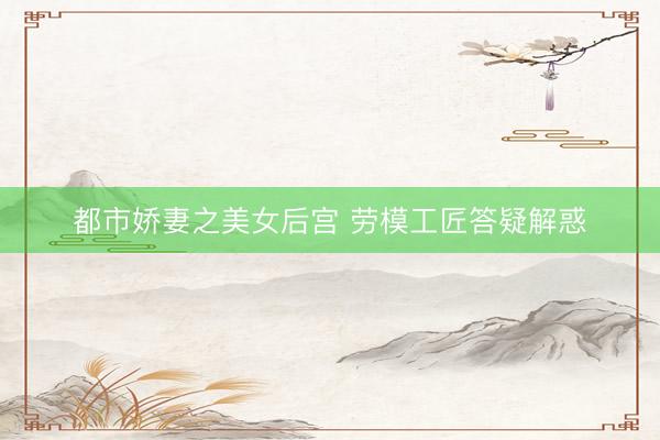 都市娇妻之美女后宫 劳模工匠答疑解惑