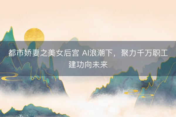 都市娇妻之美女后宫 AI浪潮下，聚力千万职工建功向未来