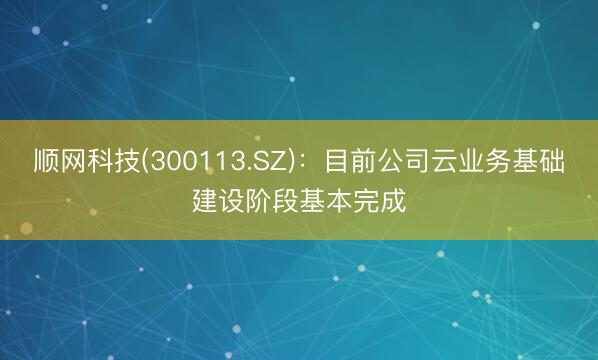 顺网科技(300113.SZ)：目前公司云业务基础建设阶段基本完成