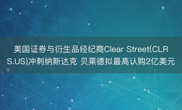 美国证券与衍生品经纪商Clear Street(CLRS.US)冲刺纳斯达克 贝莱德拟最高认购2亿美元