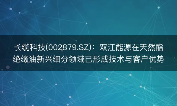 长缆科技(002879.SZ)：双江能源在天然酯绝缘油新兴细分领域已形成技术与客户优势