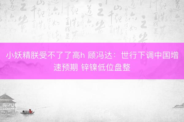 小妖精朕受不了了高h 顾冯达：世行下调中国增速预期 锌镍低位盘整