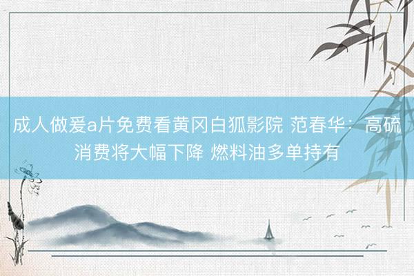 成人做爰a片免费看黄冈白狐影院 范春华：高硫消费将大幅下降 燃料油多单持有