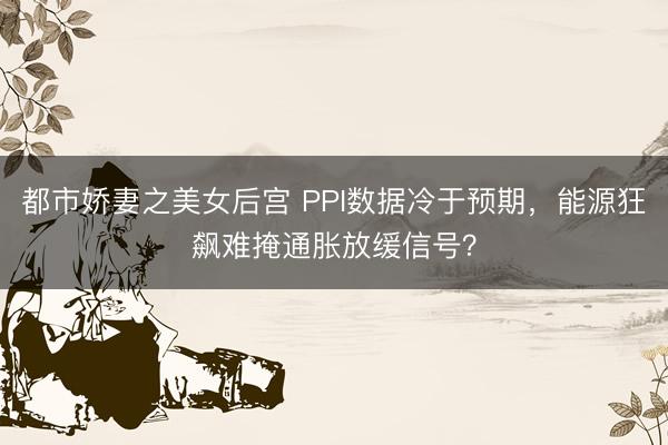 都市娇妻之美女后宫 PPI数据冷于预期，能源狂飙难掩通胀放缓信号？