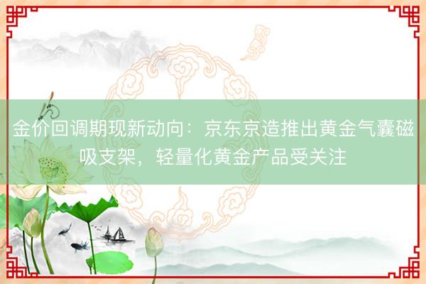 金价回调期现新动向：京东京造推出黄金气囊磁吸支架，轻量化黄金产品受关注