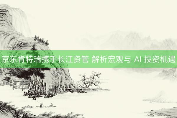 京东肯特瑞携手长江资管 解析宏观与 AI 投资机遇