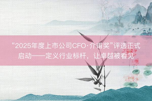 “2025年度上市公司CFO·介甫奖”评选正式启动——定义行业标杆，让卓越被看见
