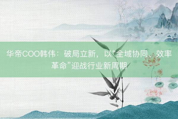 华帝COO韩伟：破局立新，以“全域协同、效率革命”迎战行业新周期