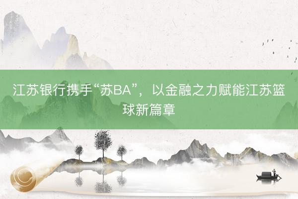 江苏银行携手“苏BA”，以金融之力赋能江苏篮球新篇章