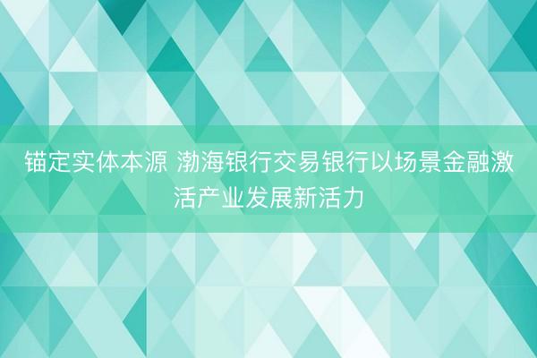 锚定实体本源 渤海银行交易银行以场景金融激活产业发展新活力
