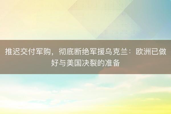 推迟交付军购，彻底断绝军援乌克兰：欧洲已做好与美国决裂的准备