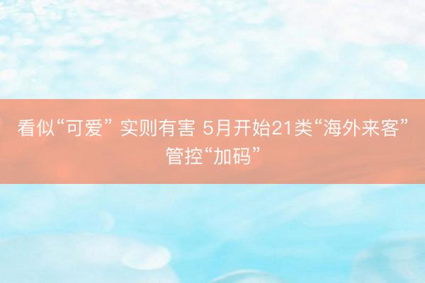 看似“可爱” 实则有害 5月开始21类“海外来客”管控“加码”