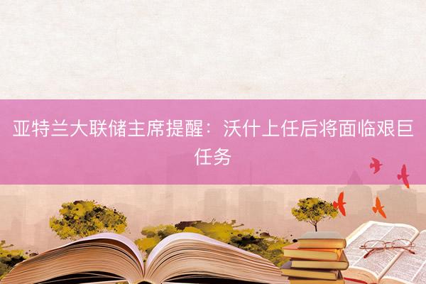 亚特兰大联储主席提醒：沃什上任后将面临艰巨任务