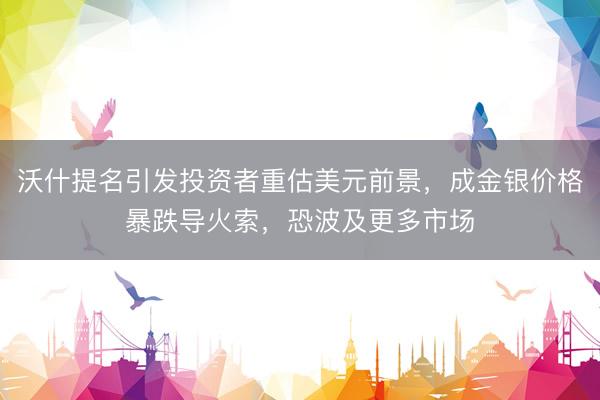 沃什提名引发投资者重估美元前景，成金银价格暴跌导火索，恐波及更多市场