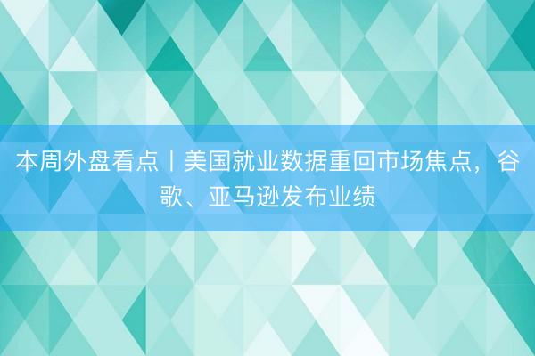 本周外盘看点丨美国就业数据重回市场焦点，谷歌、亚马逊发布业绩