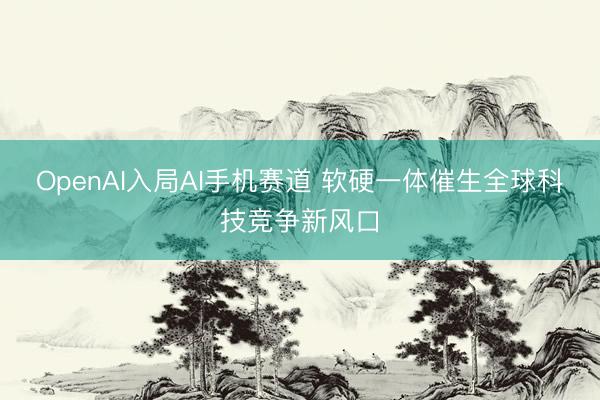 OpenAI入局AI手机赛道 软硬一体催生全球科技竞争新风口