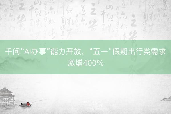 千问“AI办事”能力开放，“五一”假期出行类需求激增400%
