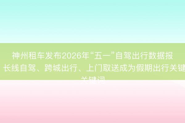 神州租车发布2026年“五一”自驾出行数据报告 长线自驾、跨城出行、上门取送成为假期出行关键词