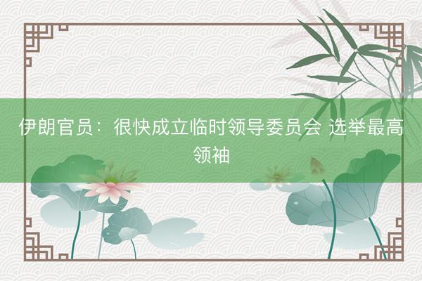 伊朗官员：很快成立临时领导委员会 选举最高领袖