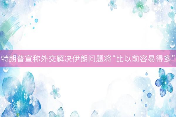 特朗普宣称外交解决伊朗问题将“比以前容易得多”