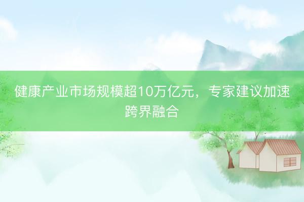 健康产业市场规模超10万亿元，专家建议加速跨界融合