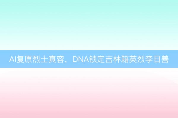 AI复原烈士真容，DNA锁定吉林籍英烈李日善