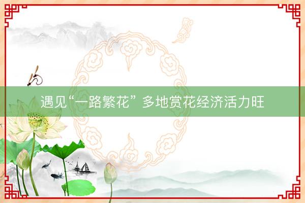 遇见“一路繁花” 多地赏花经济活力旺
