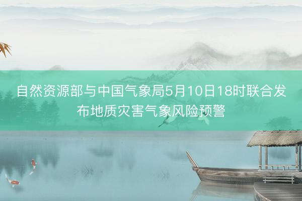 自然资源部与中国气象局5月10日18时联合发布地质灾害气象风险预警