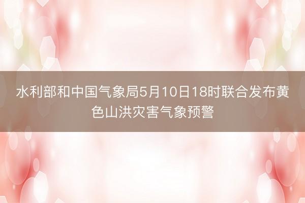 水利部和中国气象局5月10日18时联合发布黄色山洪灾害气象预警
