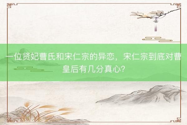 一位贤妃曹氏和宋仁宗的异恋，宋仁宗到底对曹皇后有几分真心？