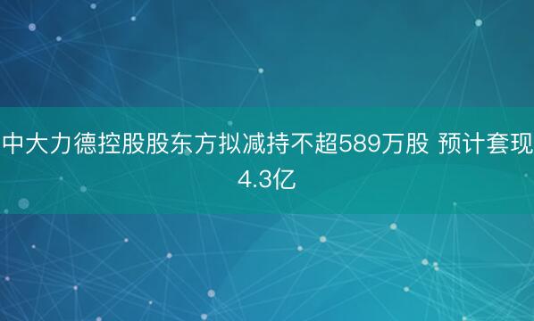 中大力德控股股东方拟减持不超589万股 预计套现4.3亿
