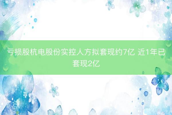 亏损股杭电股份实控人方拟套现约7亿 近1年已套现2亿
