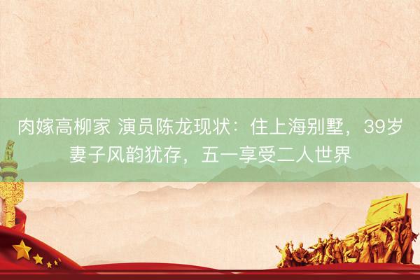 肉嫁高柳家 演员陈龙现状：住上海别墅，39岁妻子风韵犹存，五一享受二人世界